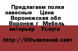 Предлагаем полки навесные. › Цена ­ 500 - Воронежская обл., Воронеж г. Мебель, интерьер » Услуги   